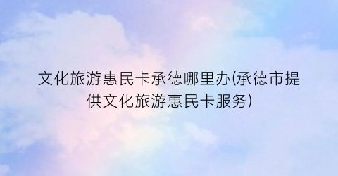 文化旅游惠民卡承德哪里办(承德市提供文化旅游惠民卡服务)