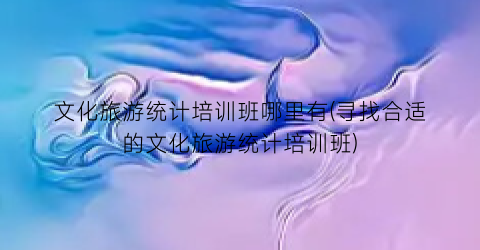 文化旅游统计培训班哪里有(寻找合适的文化旅游统计培训班)