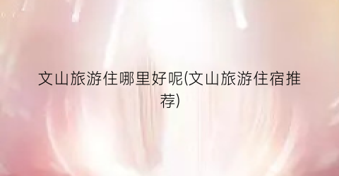 文山旅游住哪里好呢(文山旅游住宿推荐)