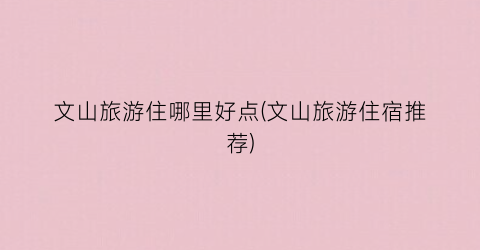 文山旅游住哪里好点(文山旅游住宿推荐)
