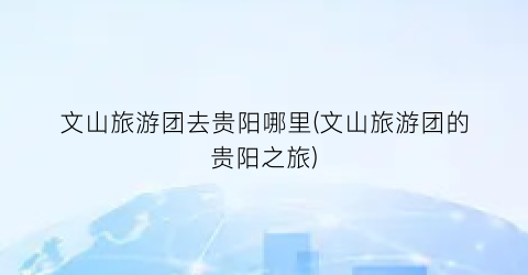 文山旅游团去贵阳哪里(文山旅游团的贵阳之旅)