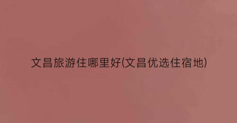 文昌旅游住哪里好(文昌优选住宿地)