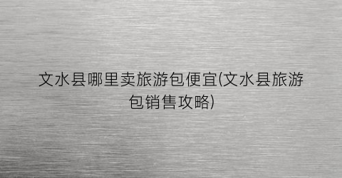 文水县哪里卖旅游包便宜(文水县旅游包销售攻略)
