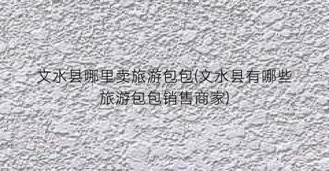 文水县哪里卖旅游包包(文水县有哪些旅游包包销售商家)