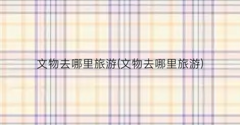 文物去哪里旅游(文物去哪里旅游)