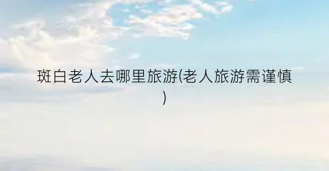 斑白老人去哪里旅游(老人旅游需谨慎)
