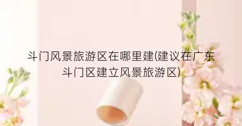 斗门风景旅游区在哪里建(建议在广东斗门区建立风景旅游区)