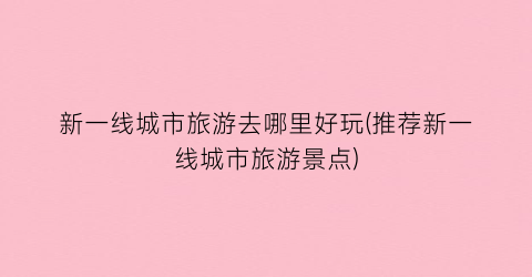 新一线城市旅游去哪里好玩(推荐新一线城市旅游景点)