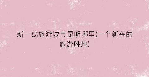 新一线旅游城市昆明哪里(一个新兴的旅游胜地)