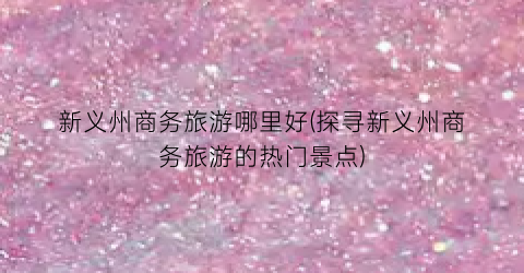 新义州商务旅游哪里好(探寻新义州商务旅游的热门景点)