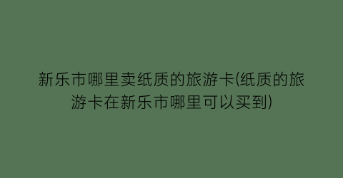 新乐市哪里卖纸质的旅游卡(纸质的旅游卡在新乐市哪里可以买到)