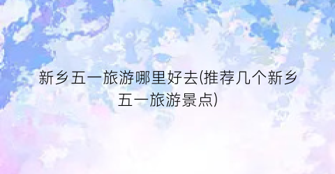 新乡五一旅游哪里好去(推荐几个新乡五一旅游景点)