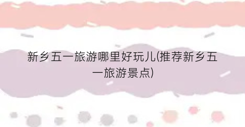 新乡五一旅游哪里好玩儿(推荐新乡五一旅游景点)