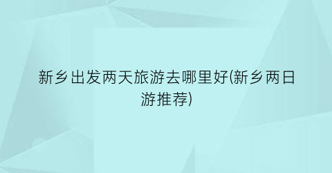 新乡出发两天旅游去哪里好(新乡两日游推荐)