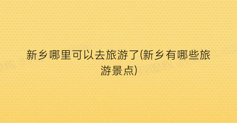 新乡哪里可以去旅游了(新乡有哪些旅游景点)
