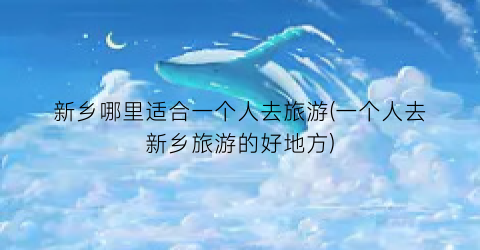新乡哪里适合一个人去旅游(一个人去新乡旅游的好地方)