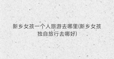 新乡女孩一个人旅游去哪里(新乡女孩独自旅行去哪好)