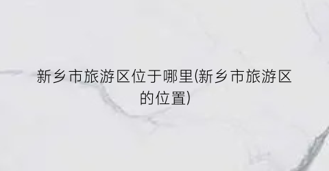 新乡市旅游区位于哪里(新乡市旅游区的位置)