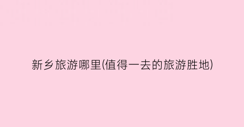 新乡旅游哪里(值得一去的旅游胜地)