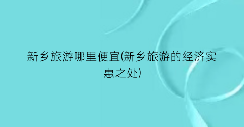 新乡旅游哪里便宜(新乡旅游的经济实惠之处)