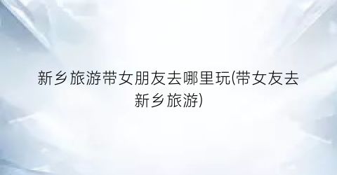 新乡旅游带女朋友去哪里玩(带女友去新乡旅游)
