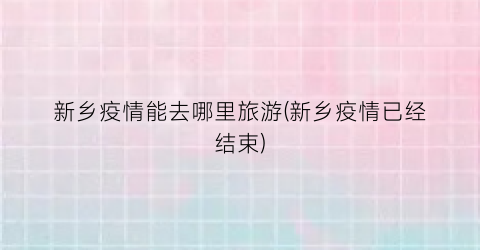新乡疫情能去哪里旅游(新乡疫情已经结束)