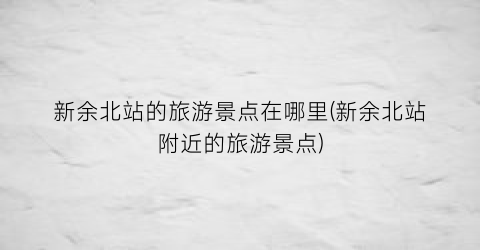 新余北站的旅游景点在哪里(新余北站附近的旅游景点)