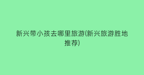 新兴带小孩去哪里旅游(新兴旅游胜地推荐)
