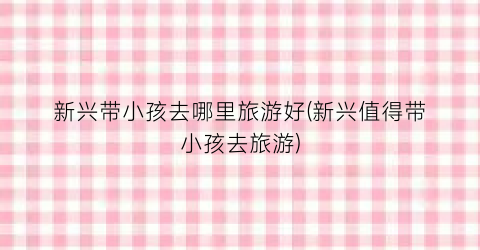 新兴带小孩去哪里旅游好(新兴值得带小孩去旅游)