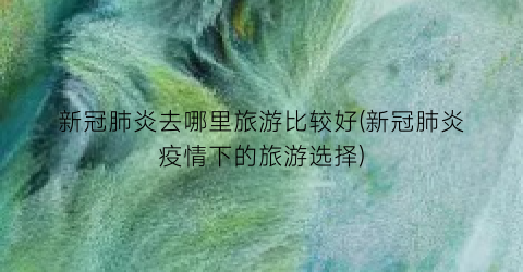 新冠肺炎去哪里旅游比较好(新冠肺炎疫情下的旅游选择)