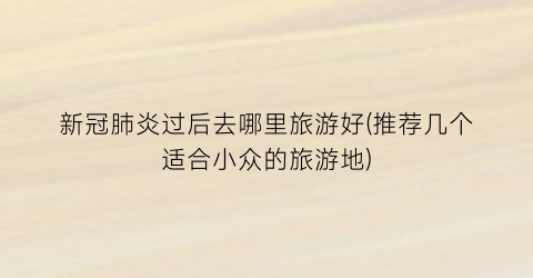 新冠肺炎过后去哪里旅游好(推荐几个适合小众的旅游地)