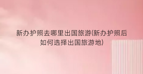新办护照去哪里出国旅游(新办护照后如何选择出国旅游地)