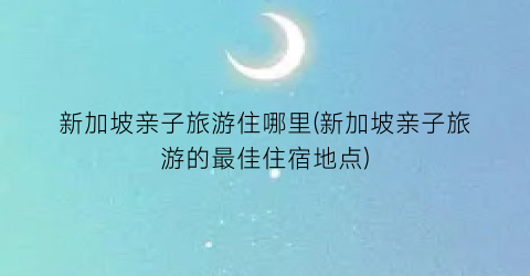 新加坡亲子旅游住哪里(新加坡亲子旅游的最佳住宿地点)