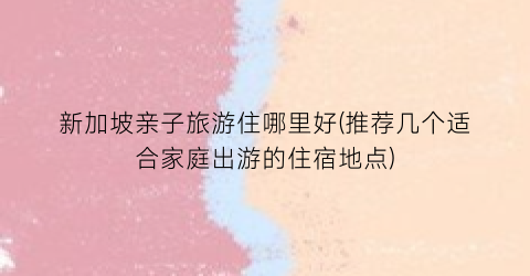 新加坡亲子旅游住哪里好(推荐几个适合家庭出游的住宿地点)