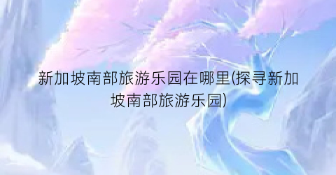 新加坡南部旅游乐园在哪里(探寻新加坡南部旅游乐园)
