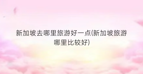 新加坡去哪里旅游好一点(新加坡旅游哪里比较好)