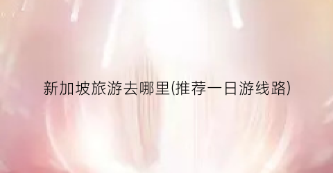 新加坡旅游去哪里(推荐一日游线路)