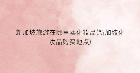 新加坡旅游在哪里买化妆品(新加坡化妆品购买地点)