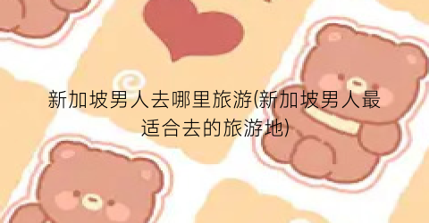 新加坡男人去哪里旅游(新加坡男人最适合去的旅游地)