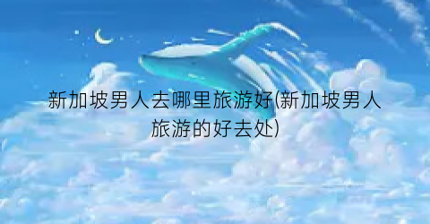 新加坡男人去哪里旅游好(新加坡男人旅游的好去处)