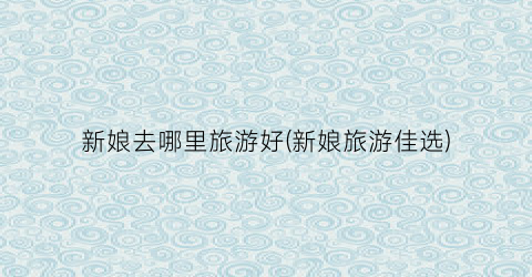 新娘去哪里旅游好(新娘旅游佳选)