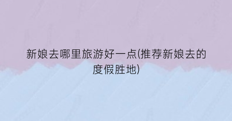 新娘去哪里旅游好一点(推荐新娘去的度假胜地)
