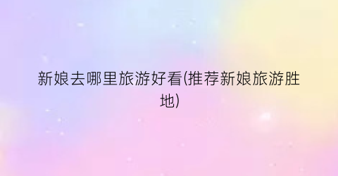 新娘去哪里旅游好看(推荐新娘旅游胜地)