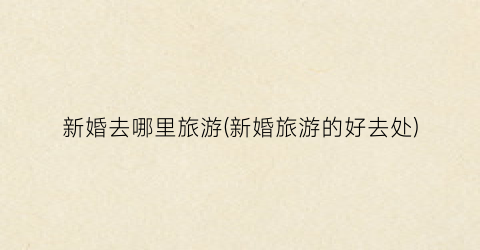 新婚去哪里旅游(新婚旅游的好去处)