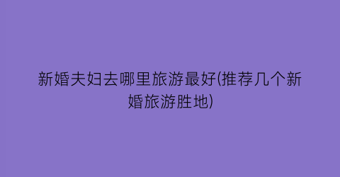 新婚夫妇去哪里旅游最好(推荐几个新婚旅游胜地)