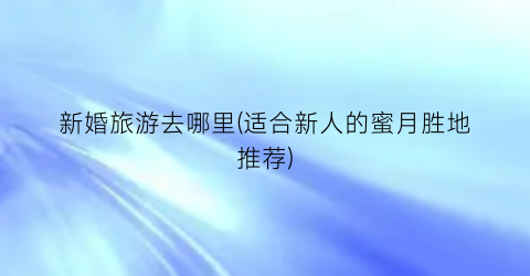 新婚旅游去哪里(适合新人的蜜月胜地推荐)