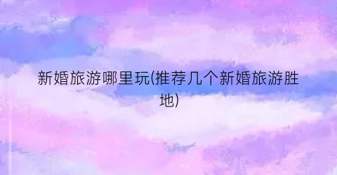 新婚旅游哪里玩(推荐几个新婚旅游胜地)
