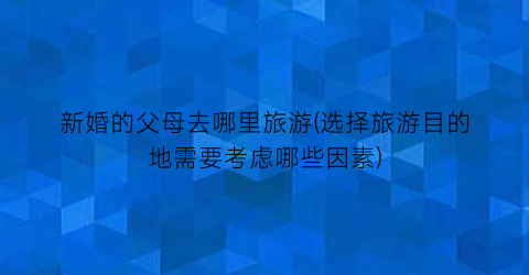 新婚的父母去哪里旅游(选择旅游目的地需要考虑哪些因素)