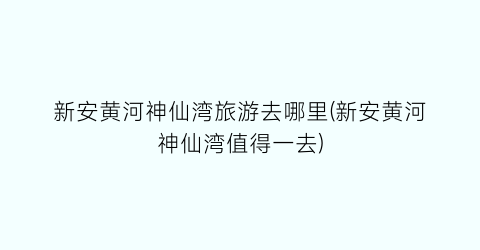 新安黄河神仙湾旅游去哪里(新安黄河神仙湾值得一去)