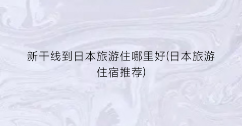 新干线到日本旅游住哪里好(日本旅游住宿推荐)